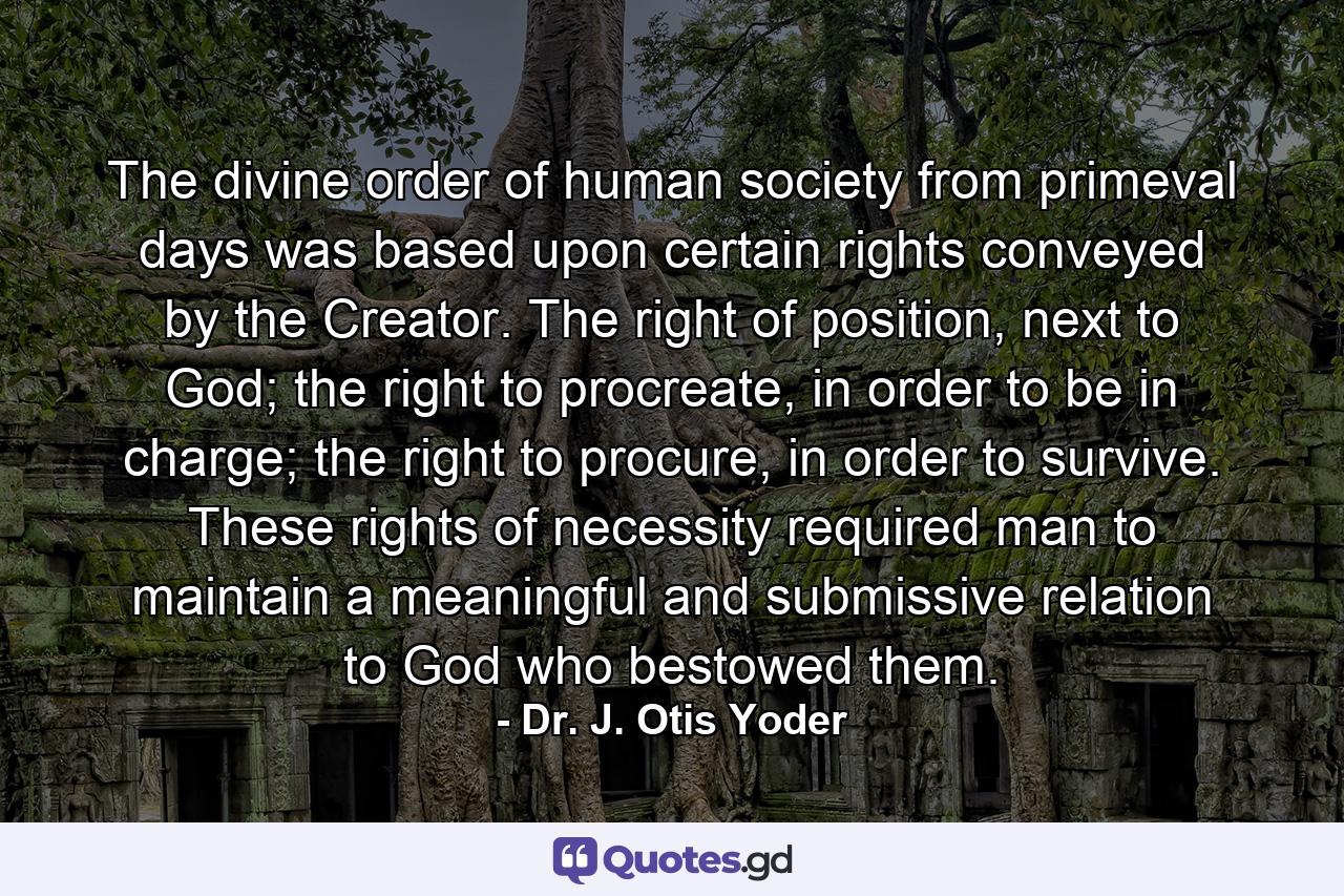 The divine order of human society from primeval days was based upon certain rights conveyed by the Creator. The right of position, next to God; the right to procreate, in order to be in charge; the right to procure, in order to survive. These rights of necessity required man to maintain a meaningful and submissive relation to God who bestowed them. - Quote by Dr. J. Otis Yoder