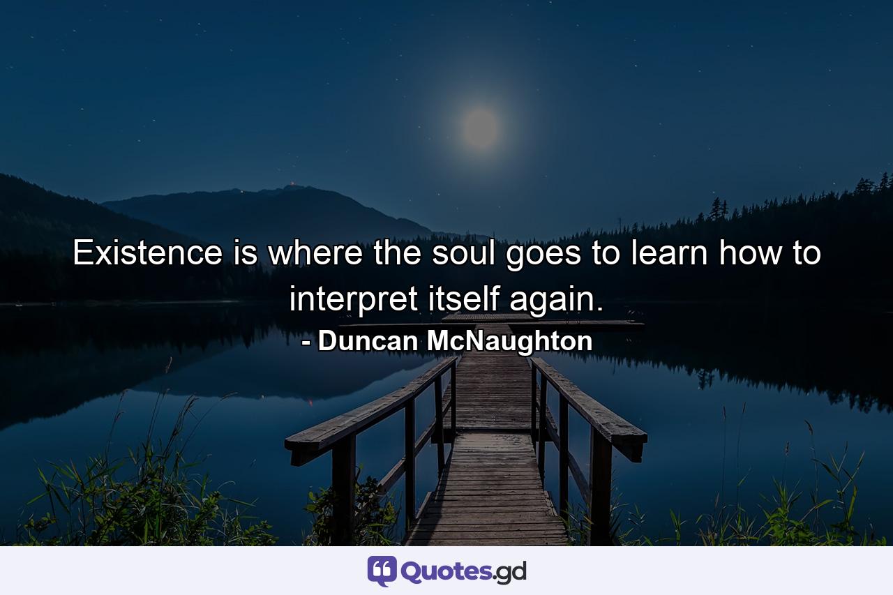 Existence is where the soul goes to learn how to interpret itself again. - Quote by Duncan McNaughton