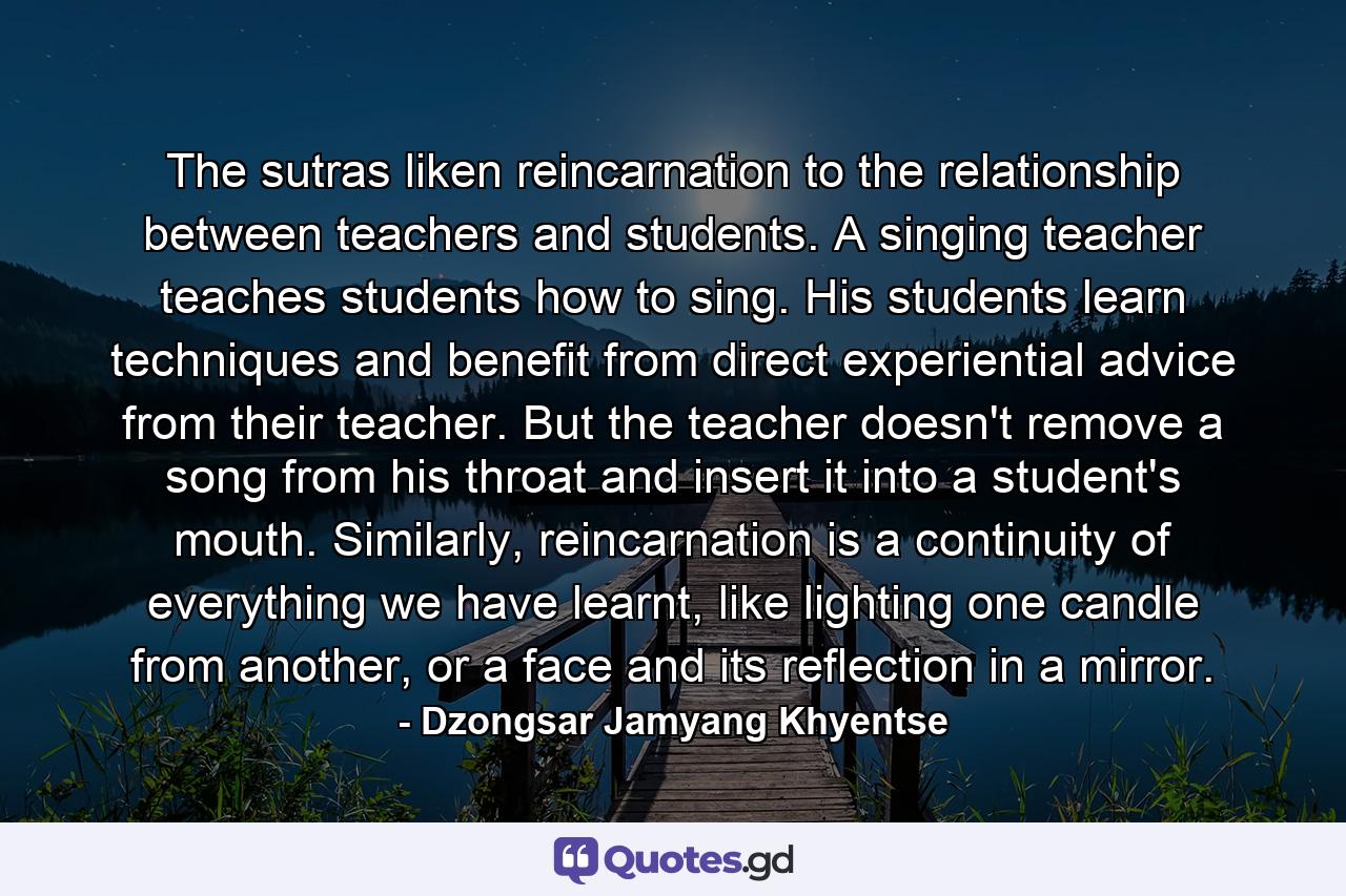 The sutras liken reincarnation to the relationship between teachers and students. A singing teacher teaches students how to sing. His students learn techniques and benefit from direct experiential advice from their teacher. But the teacher doesn't remove a song from his throat and insert it into a student's mouth. Similarly, reincarnation is a continuity of everything we have learnt, like lighting one candle from another, or a face and its reflection in a mirror. - Quote by Dzongsar Jamyang Khyentse