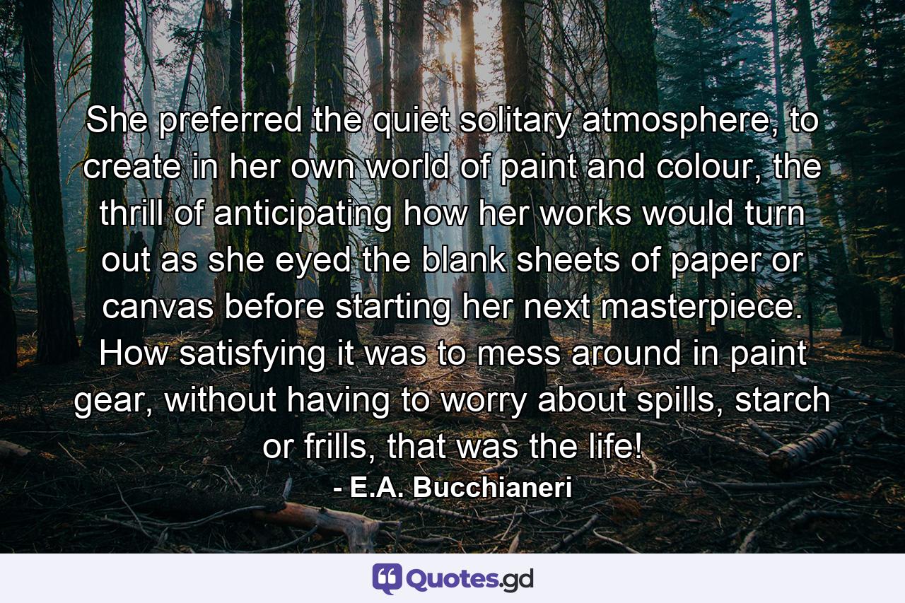 She preferred the quiet solitary atmosphere, to create in her own world of paint and colour, the thrill of anticipating how her works would turn out as she eyed the blank sheets of paper or canvas before starting her next masterpiece. How satisfying it was to mess around in paint gear, without having to worry about spills, starch or frills, that was the life! - Quote by E.A. Bucchianeri