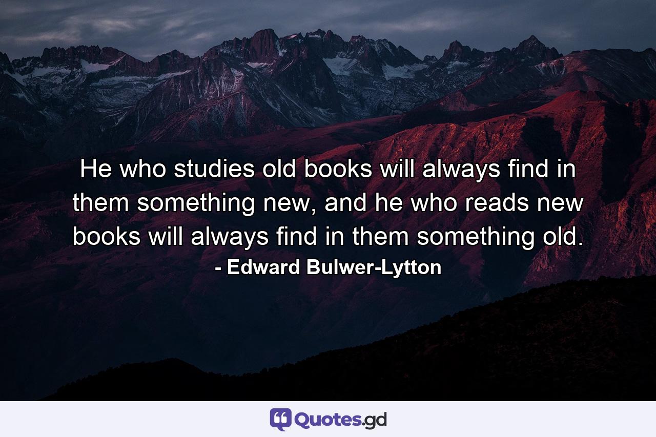 He who studies old books will always find in them something new, and he who reads new books will always find in them something old. - Quote by Edward Bulwer-Lytton