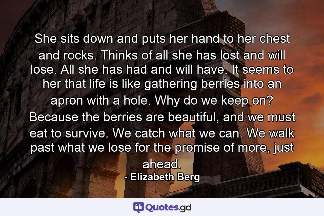 She sits down and puts her hand to her chest and rocks. Thinks of all she has lost and will lose. All she has had and will have. It seems to her that life is like gathering berries into an apron with a hole. Why do we keep on? Because the berries are beautiful, and we must eat to survive. We catch what we can. We walk past what we lose for the promise of more, just ahead. - Quote by Elizabeth Berg