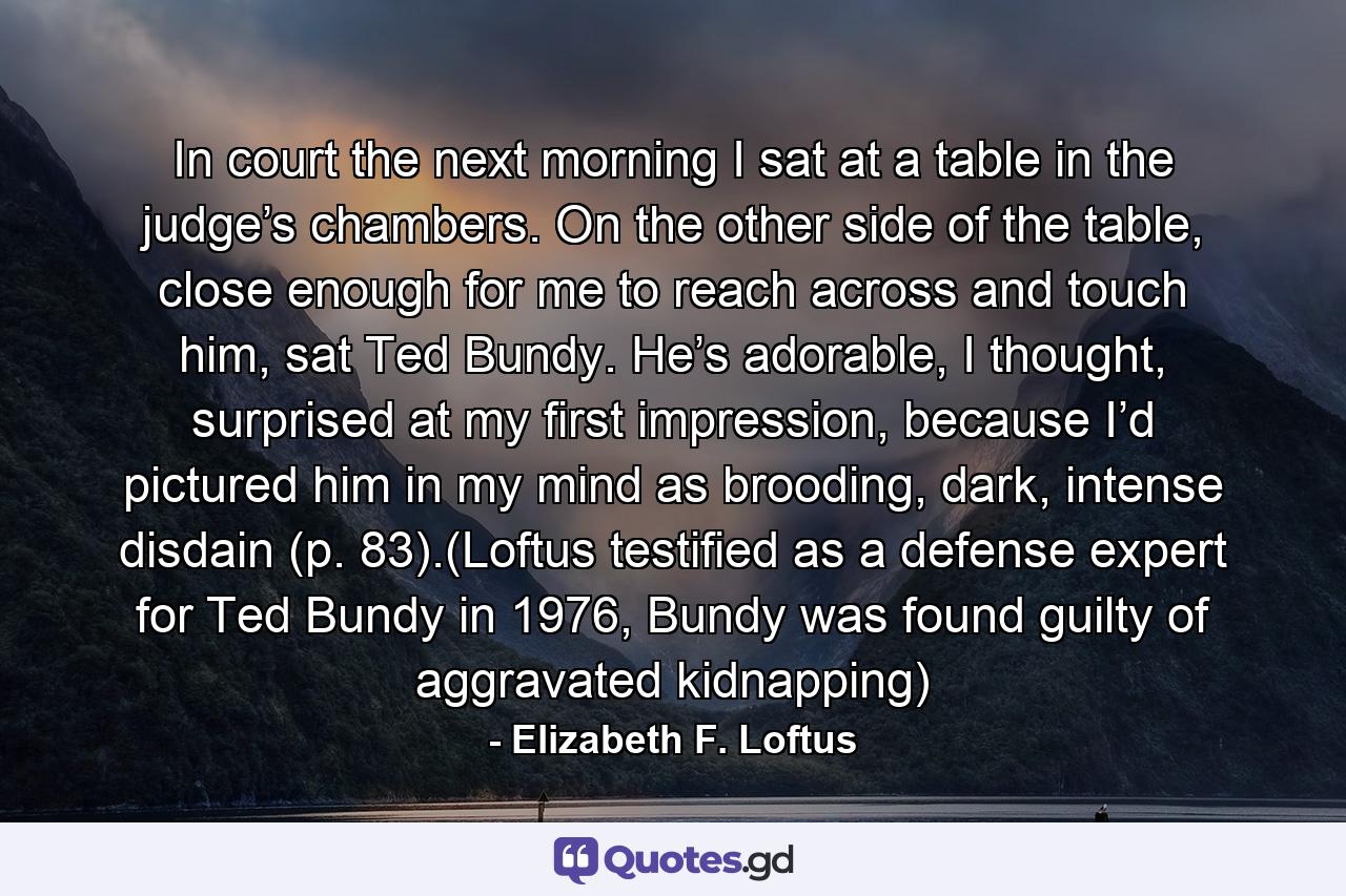 In court the next morning I sat at a table in the judge’s chambers. On the other side of the table, close enough for me to reach across and touch him, sat Ted Bundy. He’s adorable, I thought, surprised at my first impression, because I’d pictured him in my mind as brooding, dark, intense disdain (p. 83).(Loftus testified as a defense expert for Ted Bundy in 1976, Bundy was found guilty of aggravated kidnapping) - Quote by Elizabeth F. Loftus