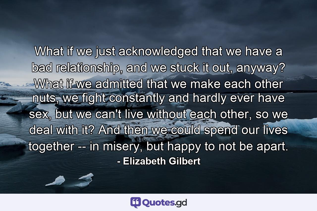 What if we just acknowledged that we have a bad relationship, and we stuck it out, anyway? What if we admitted that we make each other nuts, we fight constantly and hardly ever have sex, but we can't live without each other, so we deal with it? And then we could spend our lives together -- in misery, but happy to not be apart. - Quote by Elizabeth Gilbert