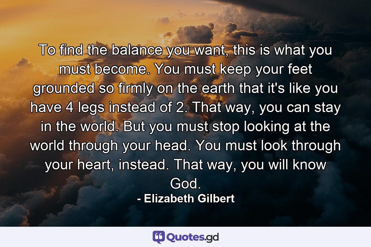 To find the balance you want, this is what you must become. You must keep your feet grounded so firmly on the earth that it's like you have 4 legs instead of 2. That way, you can stay in the world. But you must stop looking at the world through your head. You must look through your heart, instead. That way, you will know God. - Quote by Elizabeth Gilbert