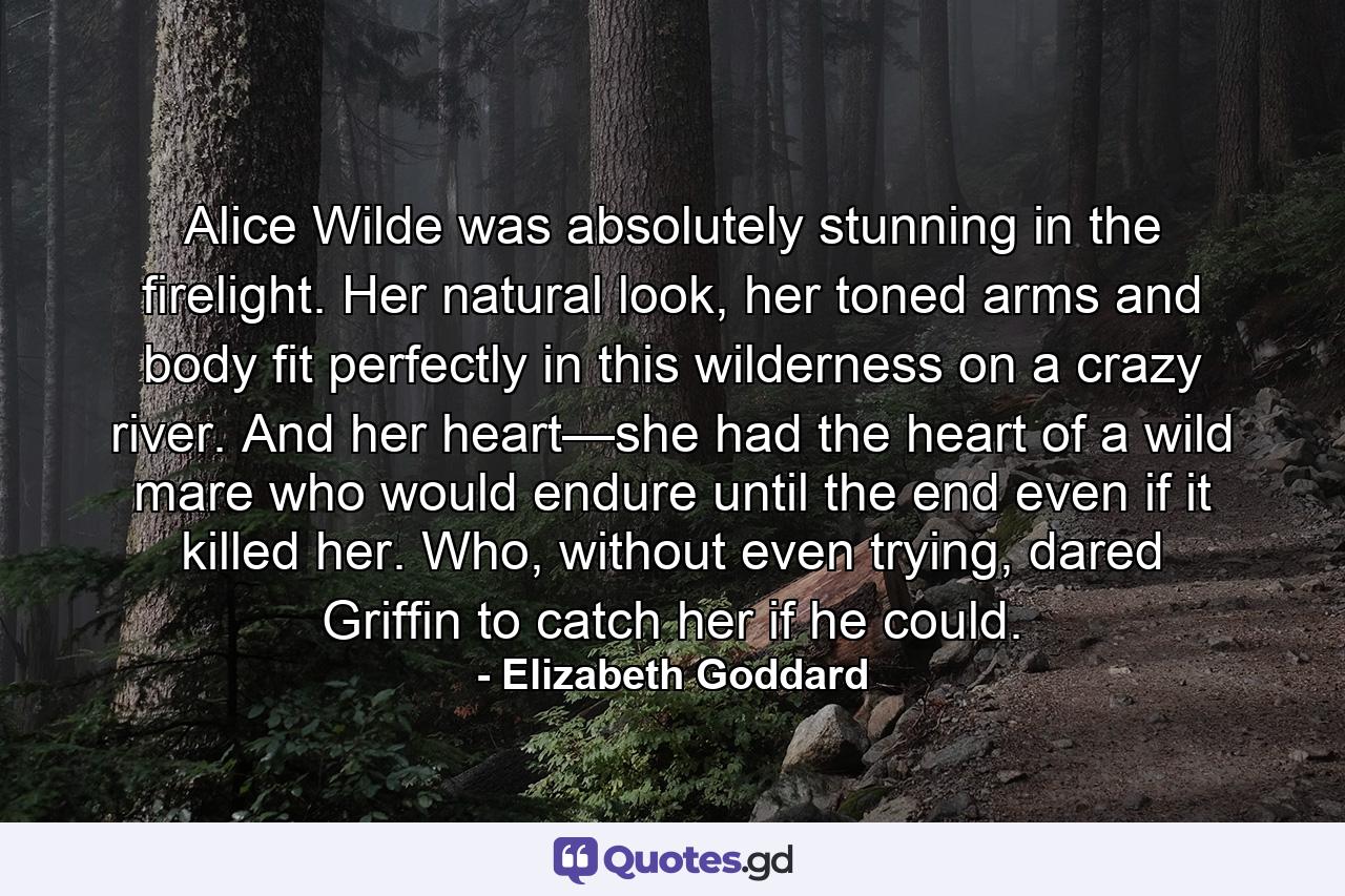 Alice Wilde was absolutely stunning in the firelight. Her natural look, her toned arms and body fit perfectly in this wilderness on a crazy river. And her heart—she had the heart of a wild mare who would endure until the end even if it killed her. Who, without even trying, dared Griffin to catch her if he could. - Quote by Elizabeth Goddard