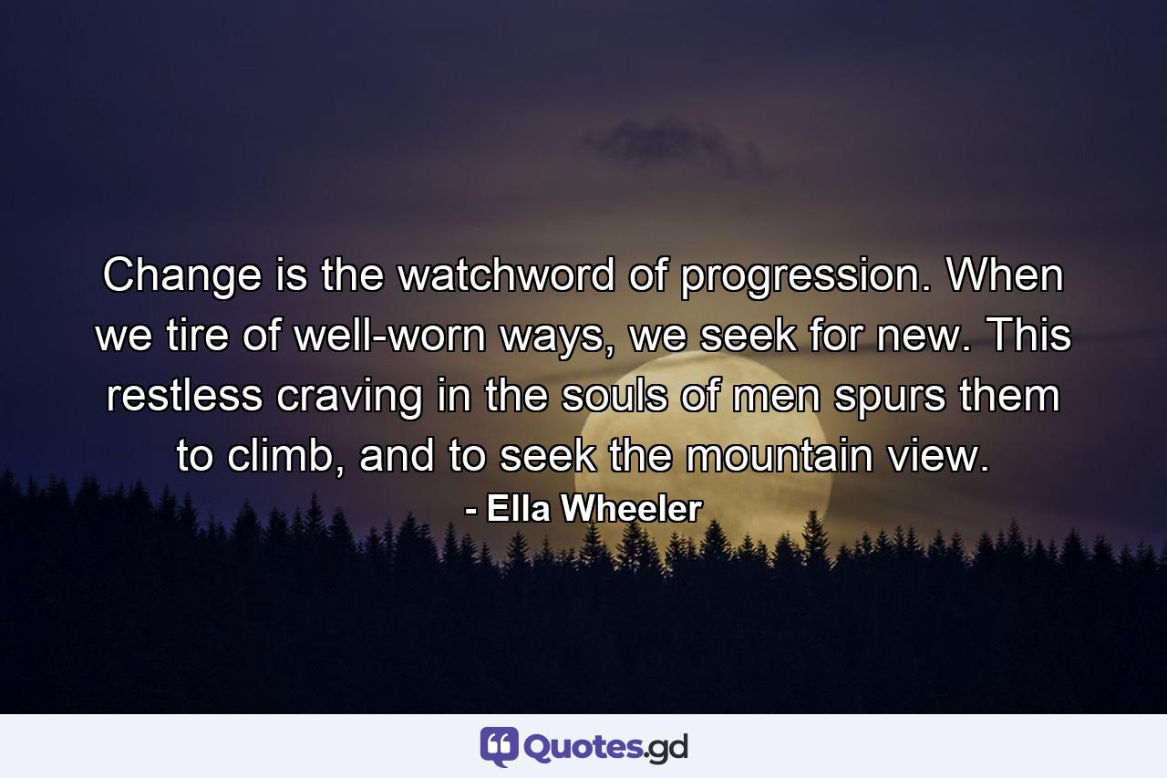 Change is the watchword of progression. When we tire of well-worn ways, we seek for new. This restless craving in the souls of men spurs them to climb, and to seek the mountain view. - Quote by Ella Wheeler