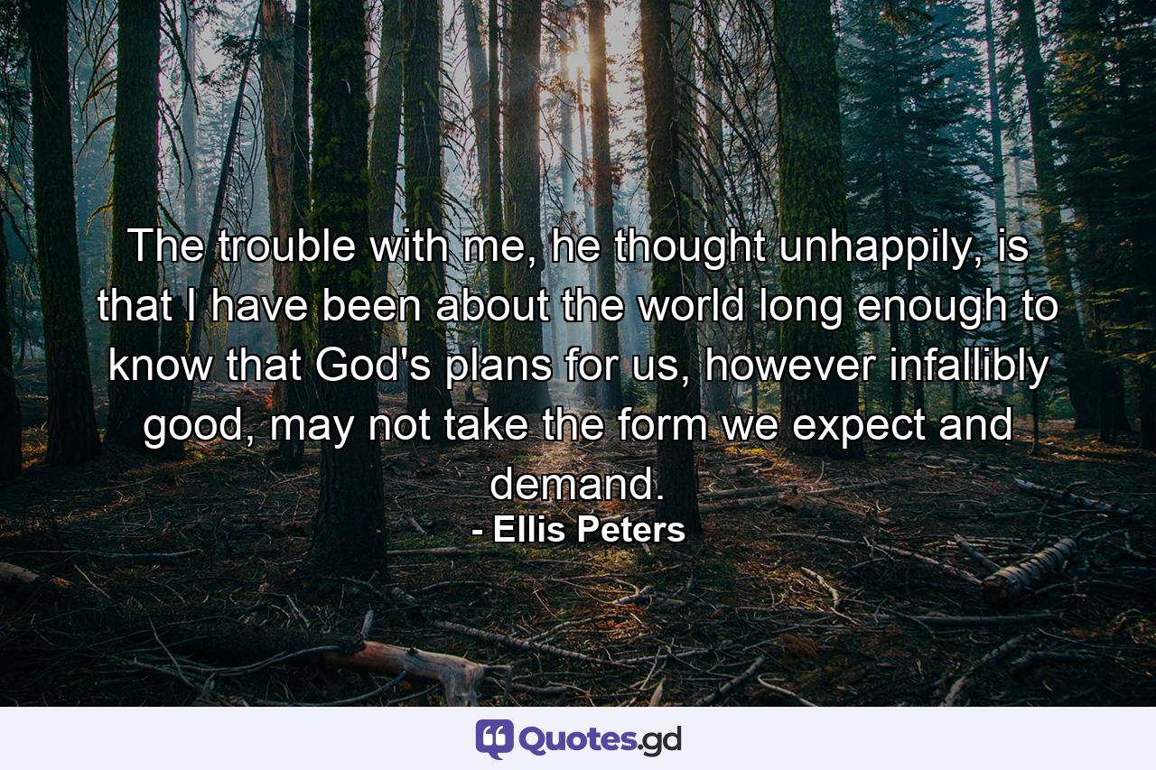 The trouble with me, he thought unhappily, is that I have been about the world long enough to know that God's plans for us, however infallibly good, may not take the form we expect and demand. - Quote by Ellis Peters