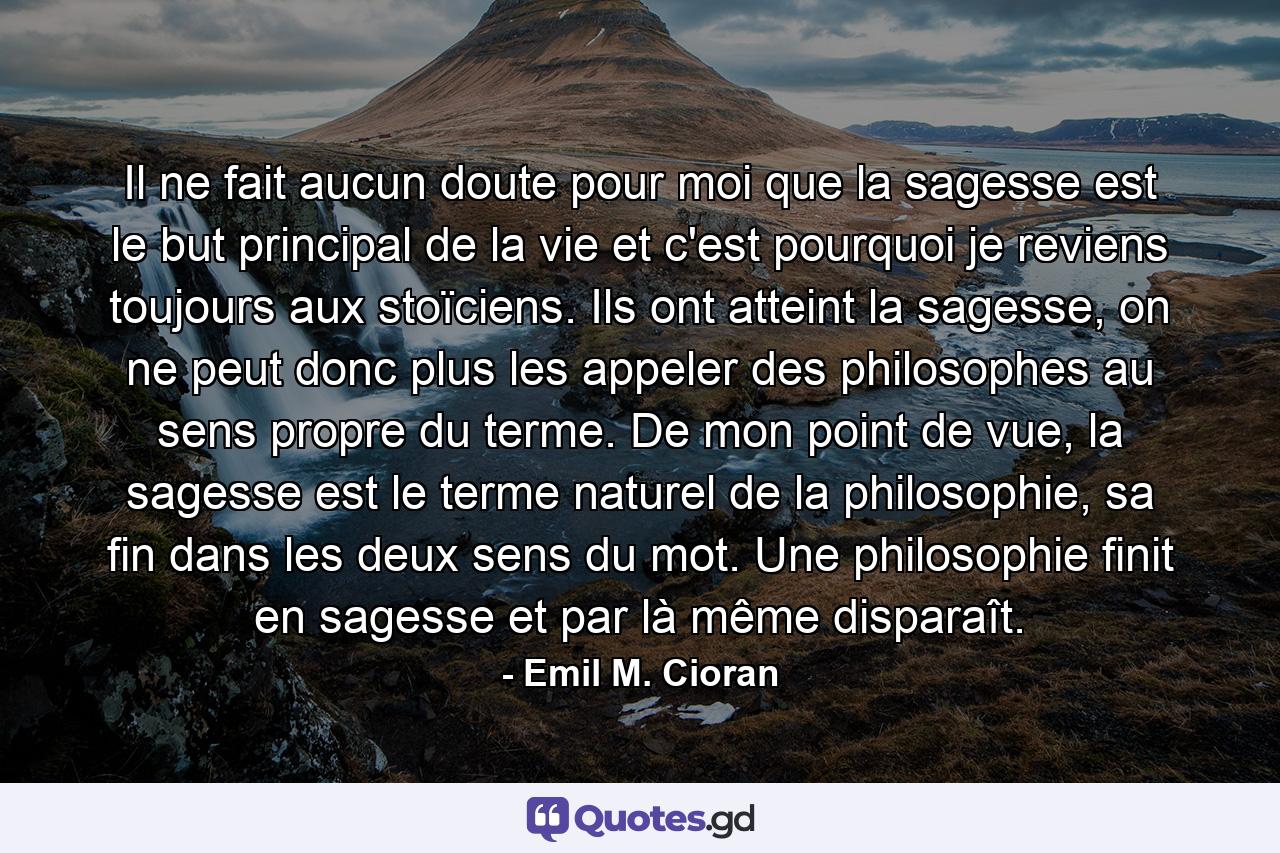 Il ne fait aucun doute pour moi que la sagesse est le but principal de la vie et c'est pourquoi je reviens toujours aux stoïciens. Ils ont atteint la sagesse, on ne peut donc plus les appeler des philosophes au sens propre du terme. De mon point de vue, la sagesse est le terme naturel de la philosophie, sa fin dans les deux sens du mot. Une philosophie finit en sagesse et par là même disparaît. - Quote by Emil M. Cioran