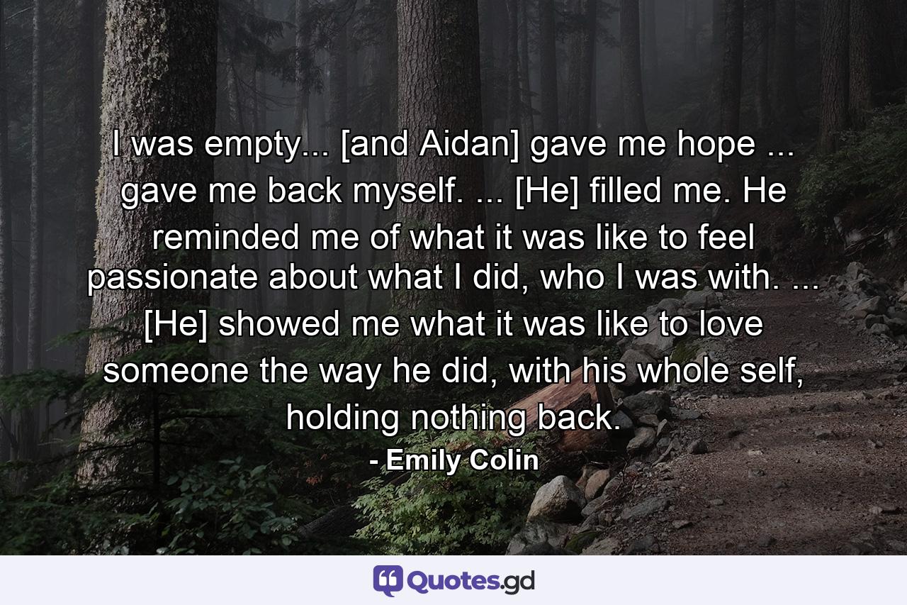 I was empty... [and Aidan] gave me hope ... gave me back myself. ... [He] filled me. He reminded me of what it was like to feel passionate about what I did, who I was with. ... [He] showed me what it was like to love someone the way he did, with his whole self, holding nothing back. - Quote by Emily Colin