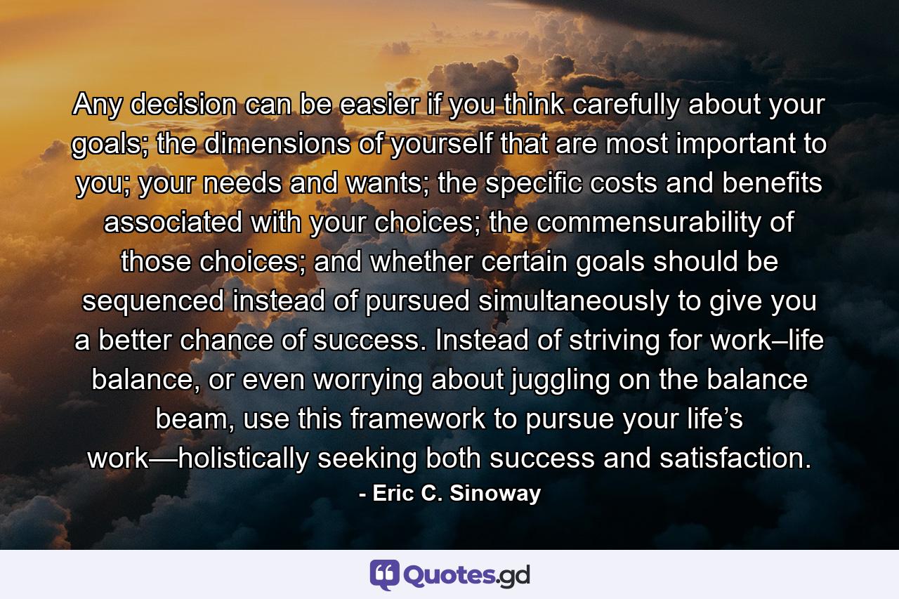 Any decision can be easier if you think carefully about your goals; the dimensions of yourself that are most important to you; your needs and wants; the specific costs and benefits associated with your choices; the commensurability of those choices; and whether certain goals should be sequenced instead of pursued simultaneously to give you a better chance of success. Instead of striving for work–life balance, or even worrying about juggling on the balance beam, use this framework to pursue your life’s work—holistically seeking both success and satisfaction. - Quote by Eric C. Sinoway