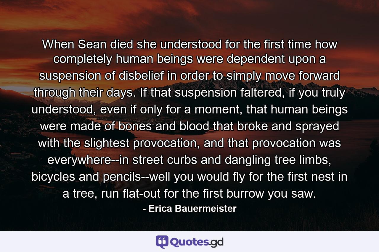 When Sean died she understood for the first time how completely human beings were dependent upon a suspension of disbelief in order to simply move forward through their days. If that suspension faltered, if you truly understood, even if only for a moment, that human beings were made of bones and blood that broke and sprayed with the slightest provocation, and that provocation was everywhere--in street curbs and dangling tree limbs, bicycles and pencils--well you would fly for the first nest in a tree, run flat-out for the first burrow you saw. - Quote by Erica Bauermeister