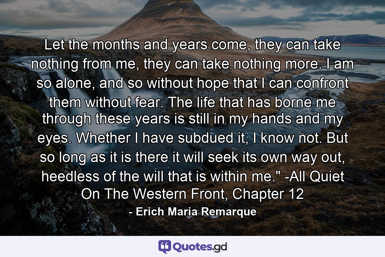 Let the months and years come, they can take nothing from me, they can take nothing more. I am so alone, and so without hope that I can confront them without fear. The life that has borne me through these years is still in my hands and my eyes. Whether I have subdued it, I know not. But so long as it is there it will seek its own way out, heedless of the will that is within me.