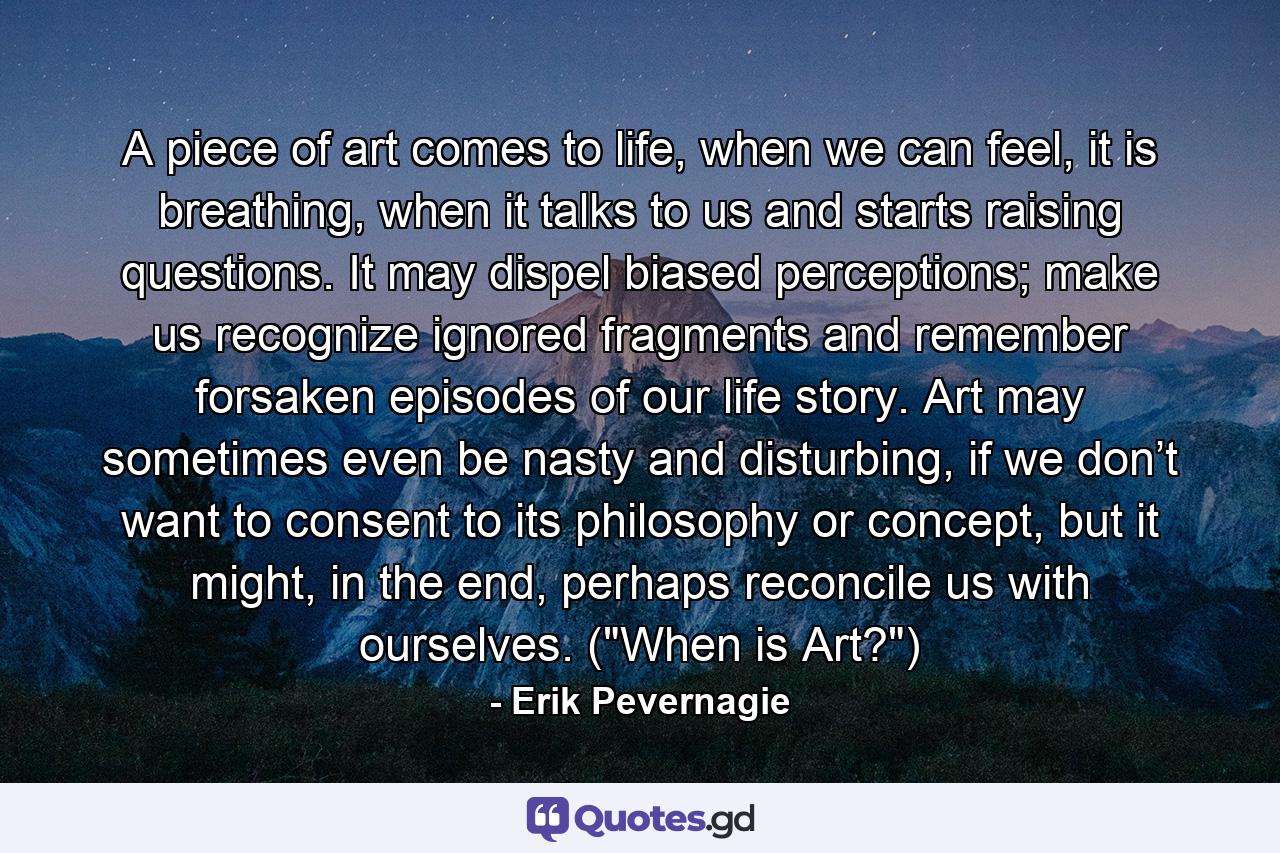 A piece of art comes to life, when we can feel, it is breathing, when it talks to us and starts raising questions. It may dispel biased perceptions; make us recognize ignored fragments and remember forsaken episodes of our life story. Art may sometimes even be nasty and disturbing, if we don’t want to consent to its philosophy or concept, but it might, in the end, perhaps reconcile us with ourselves. (