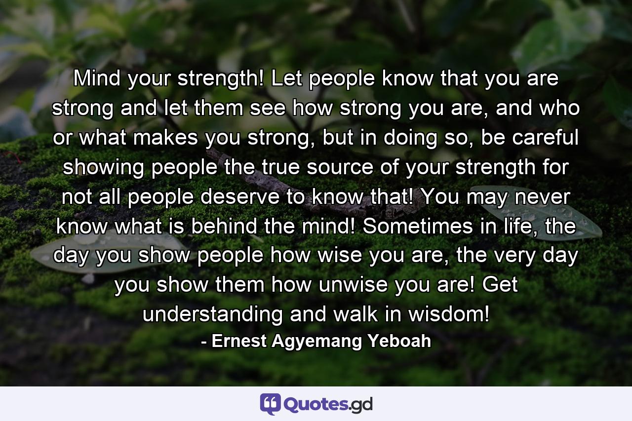 Mind your strength! Let people know that you are strong and let them see how strong you are, and who or what makes you strong, but in doing so, be careful showing people the true source of your strength for not all people deserve to know that! You may never know what is behind the mind! Sometimes in life, the day you show people how wise you are, the very day you show them how unwise you are! Get understanding and walk in wisdom! - Quote by Ernest Agyemang Yeboah