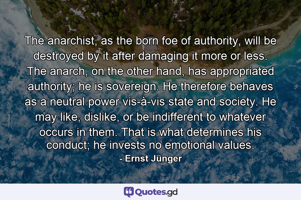 The anarchist, as the born foe of authority, will be destroyed by it after damaging it more or less. The anarch, on the other hand, has appropriated authority; he is sovereign. He therefore behaves as a neutral power vis-à-vis state and society. He may like, dislike, or be indifferent to whatever occurs in them. That is what determines his conduct; he invests no emotional values. - Quote by Ernst Jünger