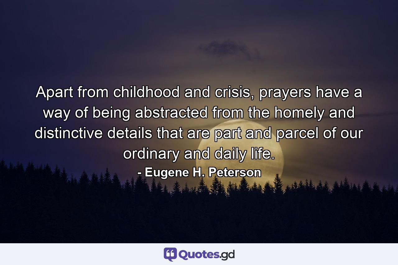 Apart from childhood and crisis, prayers have a way of being abstracted from the homely and distinctive details that are part and parcel of our ordinary and daily life. - Quote by Eugene H. Peterson