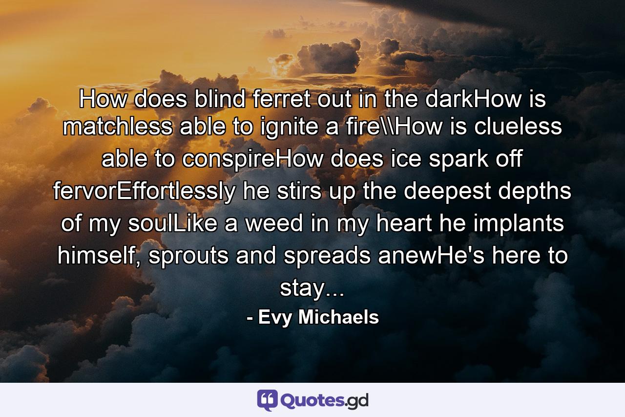 How does blind ferret out in the darkHow is matchless able to ignite a fire\How is clueless able to conspireHow does ice spark off fervorEffortlessly he stirs up the deepest depths of my soulLike a weed in my heart he implants himself, sprouts and spreads anewHe's here to stay... - Quote by Evy Michaels