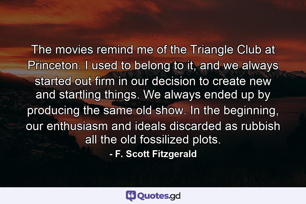 The movies remind me of the Triangle Club at Princeton. I used to belong to it, and we always started out firm in our decision to create new and startling things. We always ended up by producing the same old show. In the beginning, our enthusiasm and ideals discarded as rubbish all the old fossilized plots. - Quote by F. Scott Fitzgerald