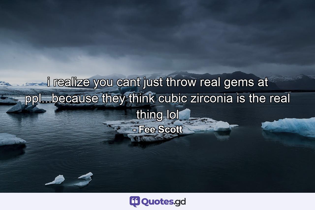 i realize you cant just throw real gems at ppl...because they think cubic zirconia is the real thing lol - Quote by Fee Scott