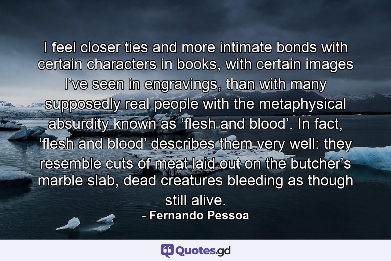 I feel closer ties and more intimate bonds with certain characters in books, with certain images I’ve seen in engravings, than with many supposedly real people with the metaphysical absurdity known as ‘flesh and blood’. In fact, ‘flesh and blood’ describes them very well: they resemble cuts of meat laid out on the butcher’s marble slab, dead creatures bleeding as though still alive. - Quote by Fernando Pessoa