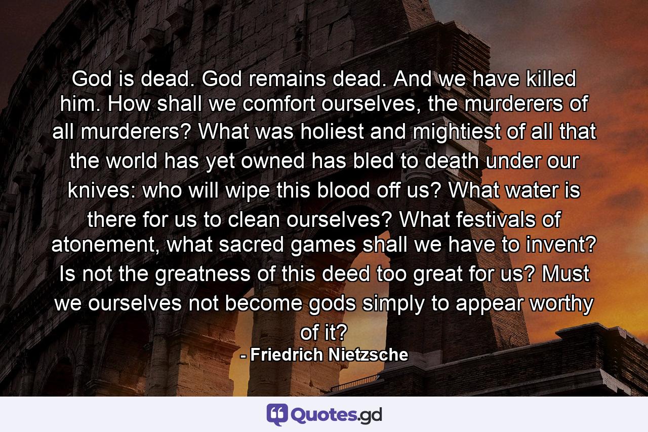 God is dead. God remains dead. And we have killed him. How shall we comfort ourselves, the murderers of all murderers? What was holiest and mightiest of all that the world has yet owned has bled to death under our knives: who will wipe this blood off us? What water is there for us to clean ourselves? What festivals of atonement, what sacred games shall we have to invent? Is not the greatness of this deed too great for us? Must we ourselves not become gods simply to appear worthy of it? - Quote by Friedrich Nietzsche