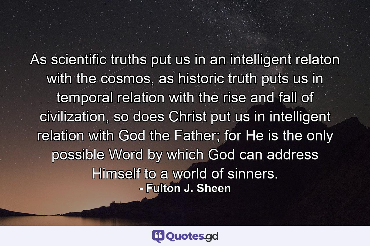 As scientific truths put us in an intelligent relaton with the cosmos, as historic truth puts us in temporal relation with the rise and fall of civilization, so does Christ put us in intelligent relation with God the Father; for He is the only possible Word by which God can address Himself to a world of sinners. - Quote by Fulton J. Sheen