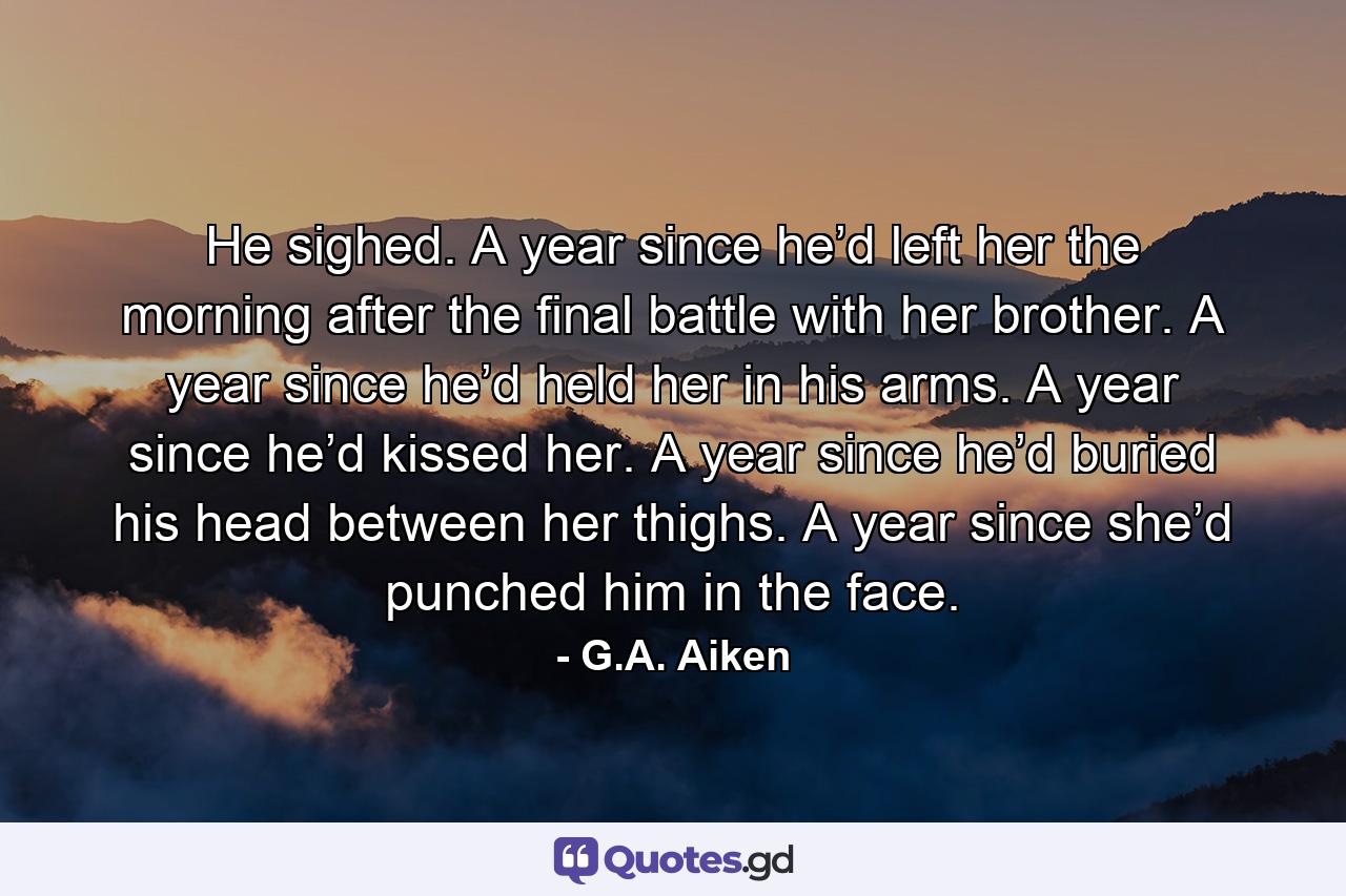 He sighed. A year since he’d left her the morning after the final battle with her brother. A year since he’d held her in his arms. A year since he’d kissed her. A year since he’d buried his head between her thighs. A year since she’d punched him in the face. - Quote by G.A. Aiken