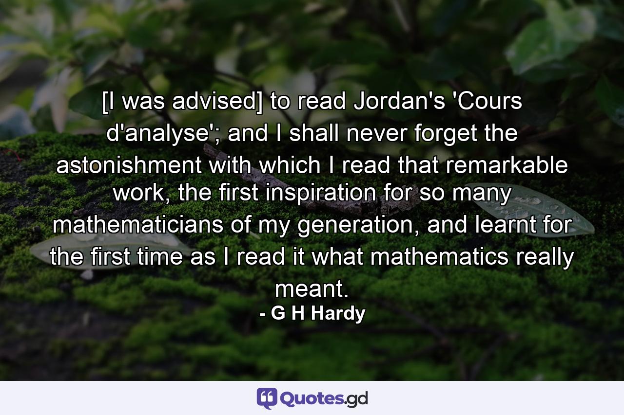 [I was advised] to read Jordan's 'Cours d'analyse'; and I shall never forget the astonishment with which I read that remarkable work, the first inspiration for so many mathematicians of my generation, and learnt for the first time as I read it what mathematics really meant. - Quote by G H Hardy