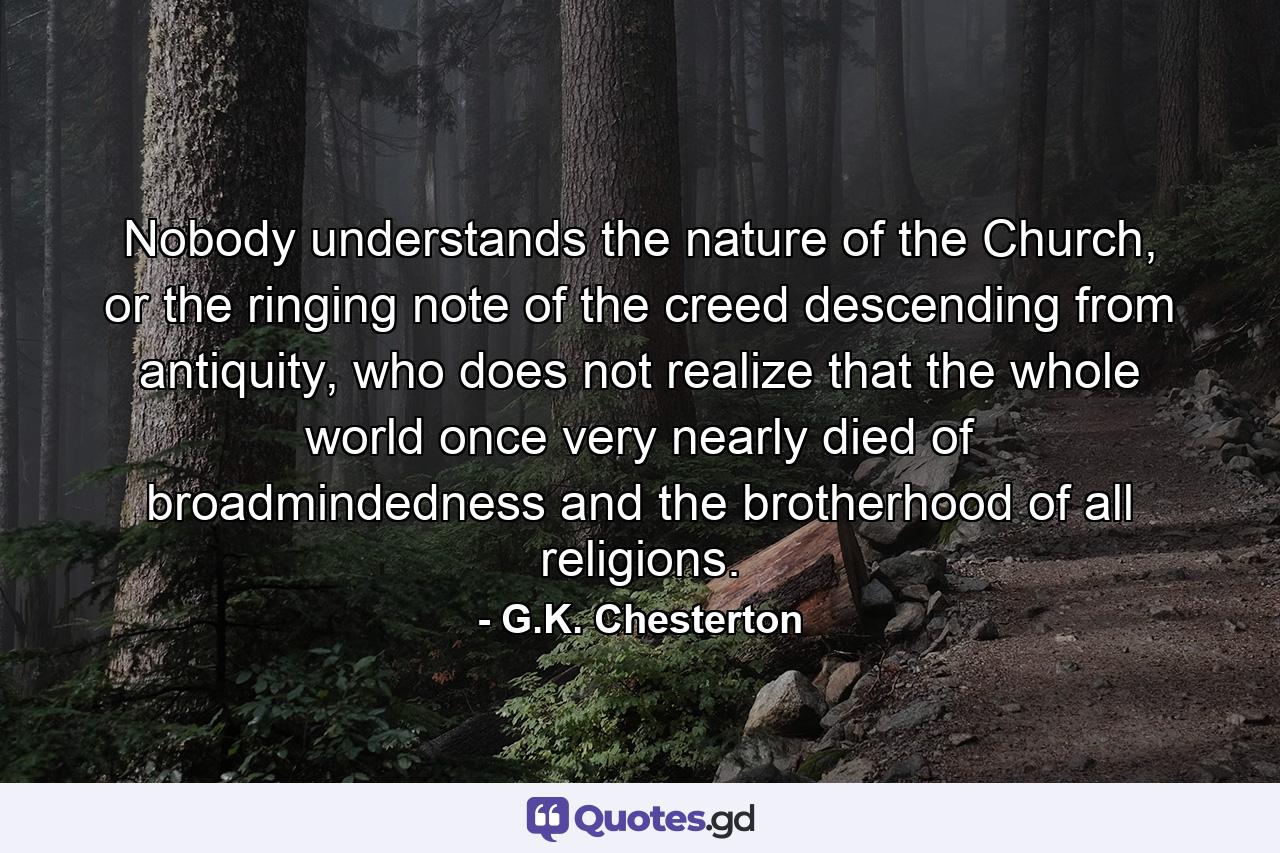 Nobody understands the nature of the Church, or the ringing note of the creed descending from antiquity, who does not realize that the whole world once very nearly died of broadmindedness and the brotherhood of all religions. - Quote by G.K. Chesterton