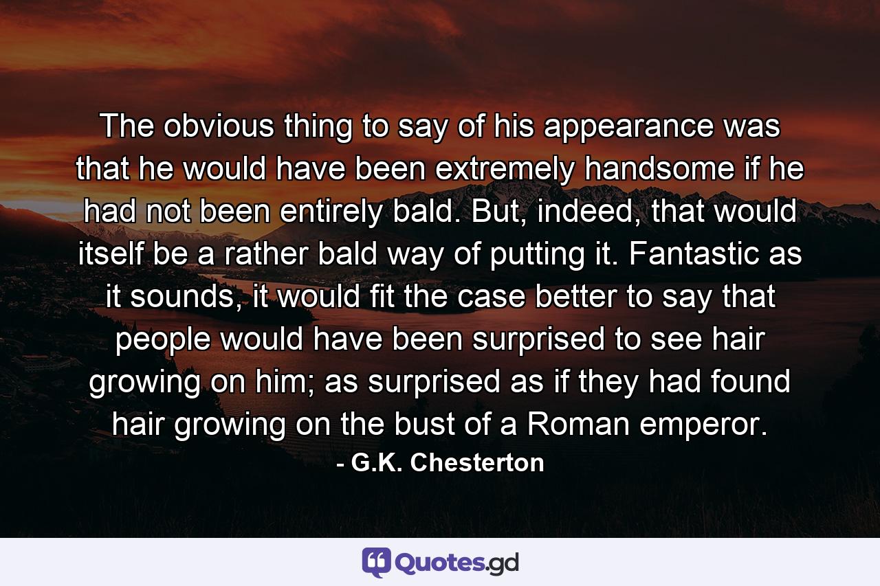 The obvious thing to say of his appearance was that he would have been extremely handsome if he had not been entirely bald. But, indeed, that would itself be a rather bald way of putting it. Fantastic as it sounds, it would fit the case better to say that people would have been surprised to see hair growing on him; as surprised as if they had found hair growing on the bust of a Roman emperor. - Quote by G.K. Chesterton