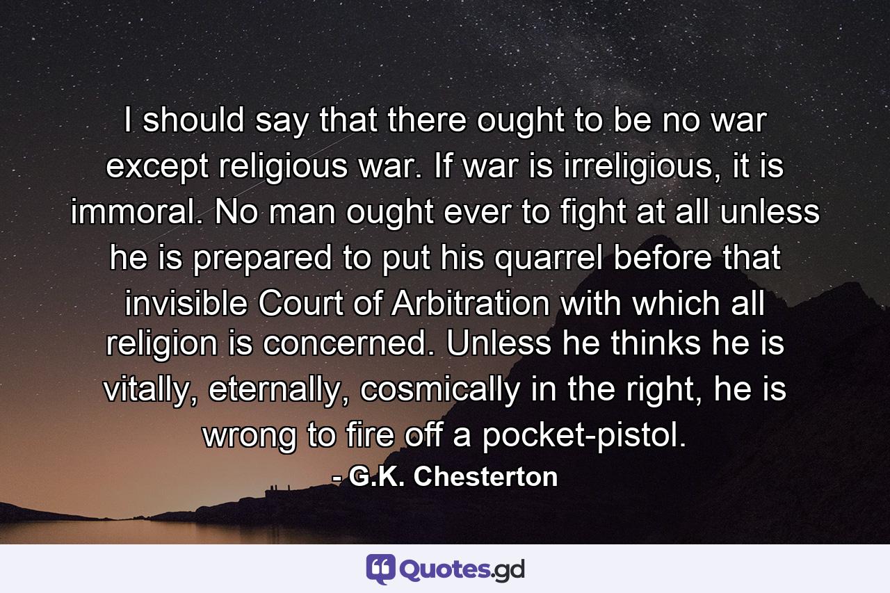 I should say that there ought to be no war except religious war. If war is irreligious, it is immoral. No man ought ever to fight at all unless he is prepared to put his quarrel before that invisible Court of Arbitration with which all religion is concerned. Unless he thinks he is vitally, eternally, cosmically in the right, he is wrong to fire off a pocket-pistol. - Quote by G.K. Chesterton