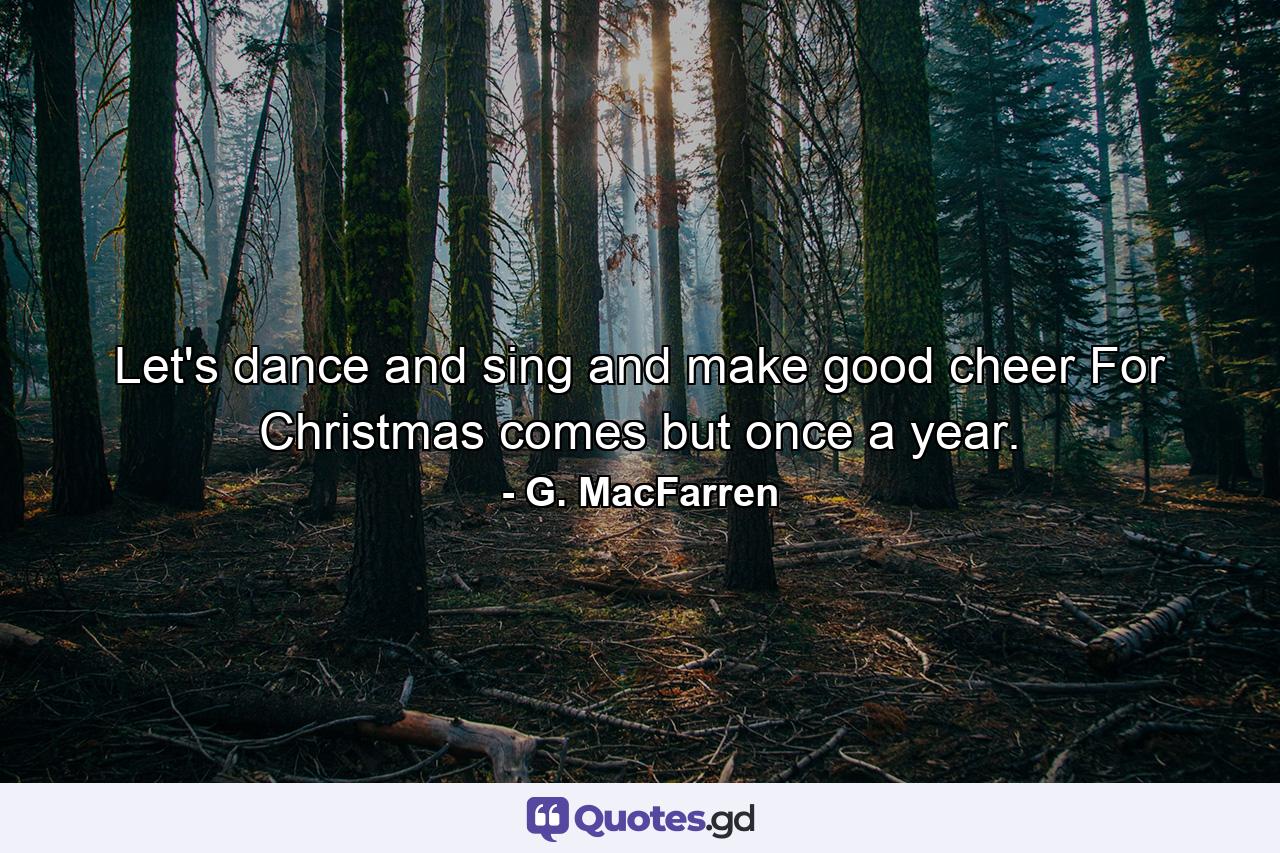 Let's dance and sing and make good cheer  For Christmas comes but once a year. - Quote by G. MacFarren