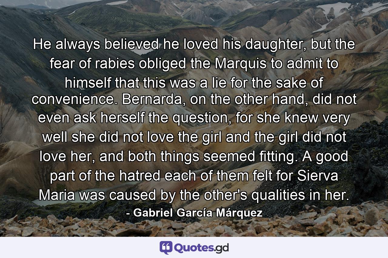 He always believed he loved his daughter, but the fear of rabies obliged the Marquis to admit to himself that this was a lie for the sake of convenience. Bernarda, on the other hand, did not even ask herself the question, for she knew very well she did not love the girl and the girl did not love her, and both things seemed fitting. A good part of the hatred each of them felt for Sierva Maria was caused by the other's qualities in her. - Quote by Gabriel García Márquez