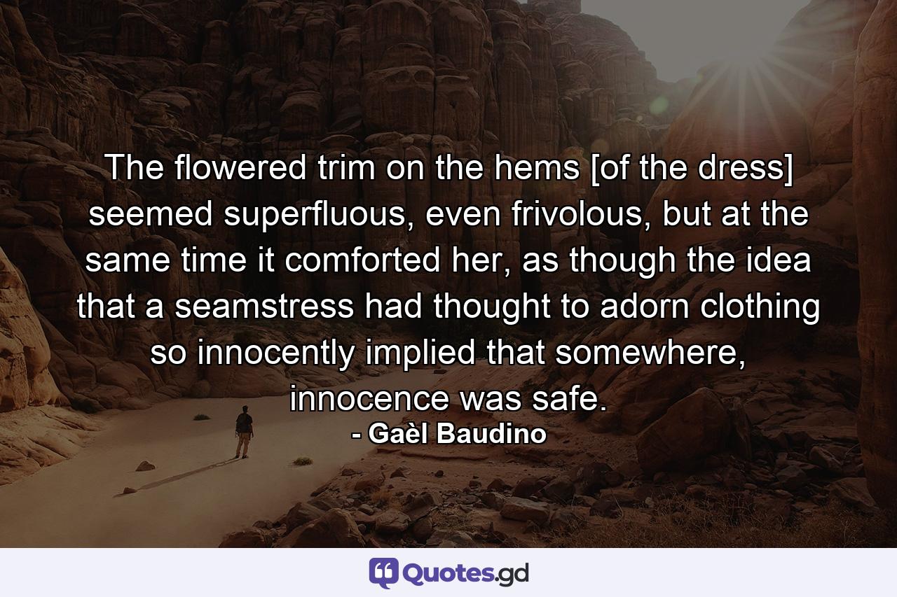 The flowered trim on the hems [of the dress] seemed superfluous, even frivolous, but at the same time it comforted her, as though the idea that a seamstress had thought to adorn clothing so innocently implied that somewhere, innocence was safe. - Quote by Gaèl Baudino