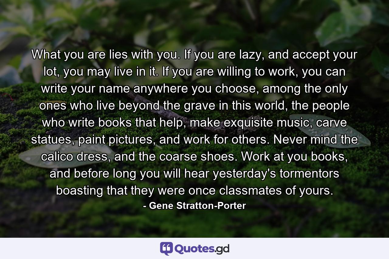 What you are lies with you. If you are lazy, and accept your lot, you may live in it. If you are willing to work, you can write your name anywhere you choose, among the only ones who live beyond the grave in this world, the people who write books that help, make exquisite music, carve statues, paint pictures, and work for others. Never mind the calico dress, and the coarse shoes. Work at you books, and before long you will hear yesterday's tormentors boasting that they were once classmates of yours. - Quote by Gene Stratton-Porter