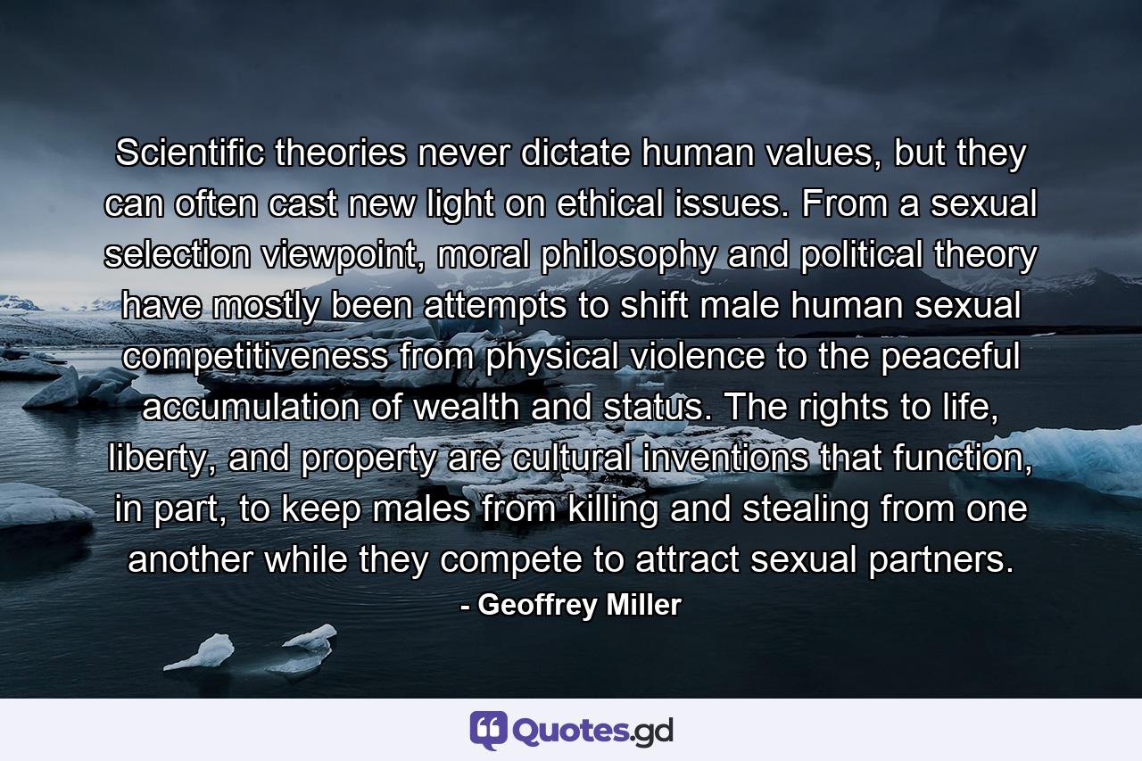 Scientific theories never dictate human values, but they can often cast new light on ethical issues. From a sexual selection viewpoint, moral philosophy and political theory have mostly been attempts to shift male human sexual competitiveness from physical violence to the peaceful accumulation of wealth and status. The rights to life, liberty, and property are cultural inventions that function, in part, to keep males from killing and stealing from one another while they compete to attract sexual partners. - Quote by Geoffrey Miller