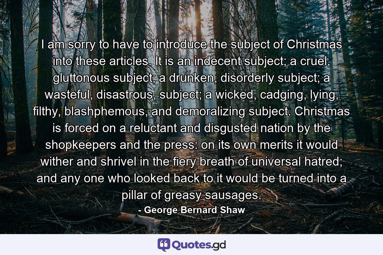 I am sorry to have to introduce the subject of Christmas into these articles. It is an indecent subject; a cruel, gluttonous subject; a drunken, disorderly subject; a wasteful, disastrous, subject; a wicked, cadging, lying, filthy, blashphemous, and demoralizing subject. Christmas is forced on a reluctant and disgusted nation by the shopkeepers and the press: on its own merits it would wither and shrivel in the fiery breath of universal hatred; and any one who looked back to it would be turned into a pillar of greasy sausages. - Quote by George Bernard Shaw