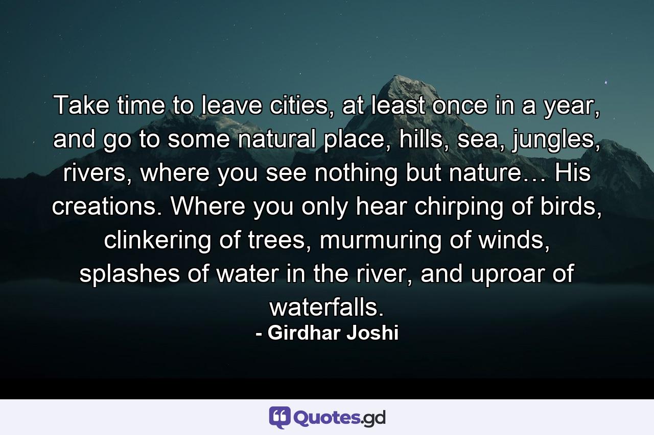 Take time to leave cities, at least once in a year, and go to some natural place, hills, sea, jungles, rivers, where you see nothing but nature… His creations. Where you only hear chirping of birds, clinkering of trees, murmuring of winds, splashes of water in the river, and uproar of waterfalls. - Quote by Girdhar Joshi