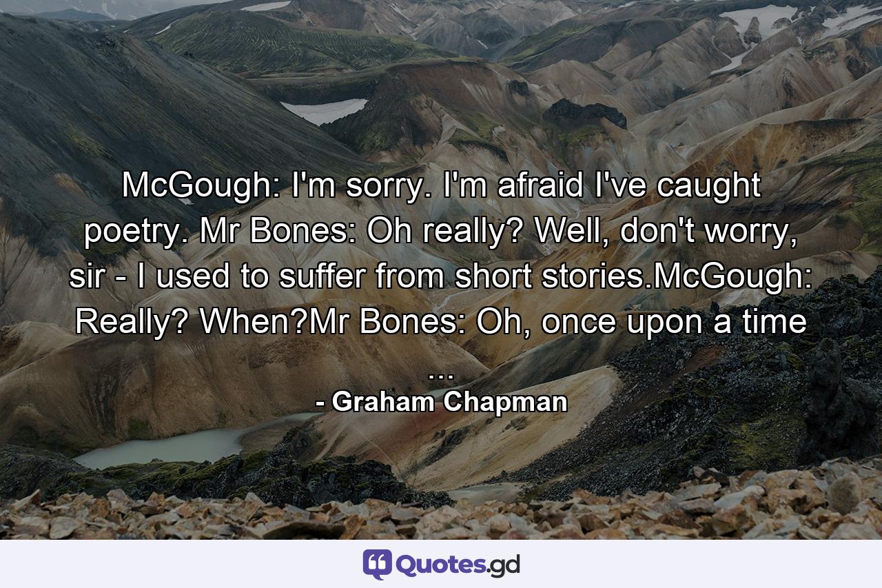 McGough: I'm sorry. I'm afraid I've caught poetry. Mr Bones: Oh really? Well, don't worry, sir - I used to suffer from short stories.McGough: Really? When?Mr Bones: Oh, once upon a time ... - Quote by Graham Chapman