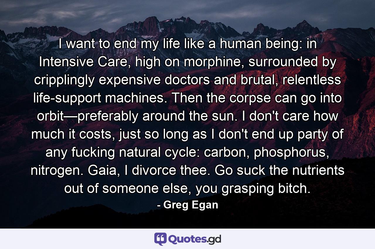 I want to end my life like a human being: in Intensive Care, high on morphine, surrounded by cripplingly expensive doctors and brutal, relentless life-support machines. Then the corpse can go into orbit—preferably around the sun. I don't care how much it costs, just so long as I don't end up party of any fucking natural cycle: carbon, phosphorus, nitrogen. Gaia, I divorce thee. Go suck the nutrients out of someone else, you grasping bitch. - Quote by Greg Egan