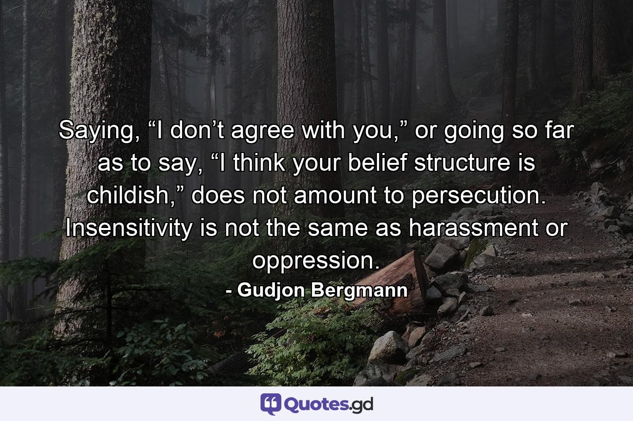 Saying, “I don’t agree with you,” or going so far as to say, “I think your belief structure is childish,” does not amount to persecution. Insensitivity is not the same as harassment or oppression. - Quote by Gudjon Bergmann