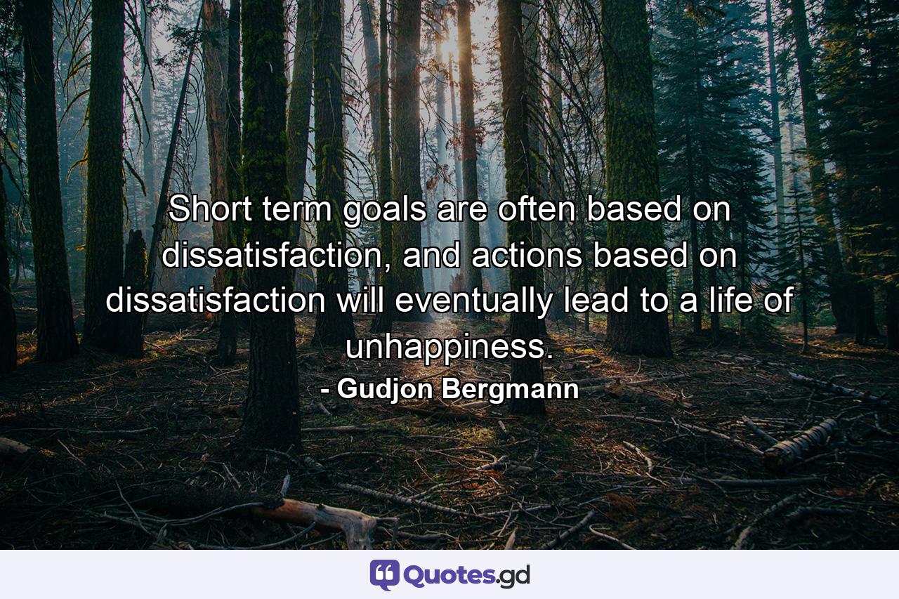 Short term goals are often based on dissatisfaction, and actions based on dissatisfaction will eventually lead to a life of unhappiness. - Quote by Gudjon Bergmann