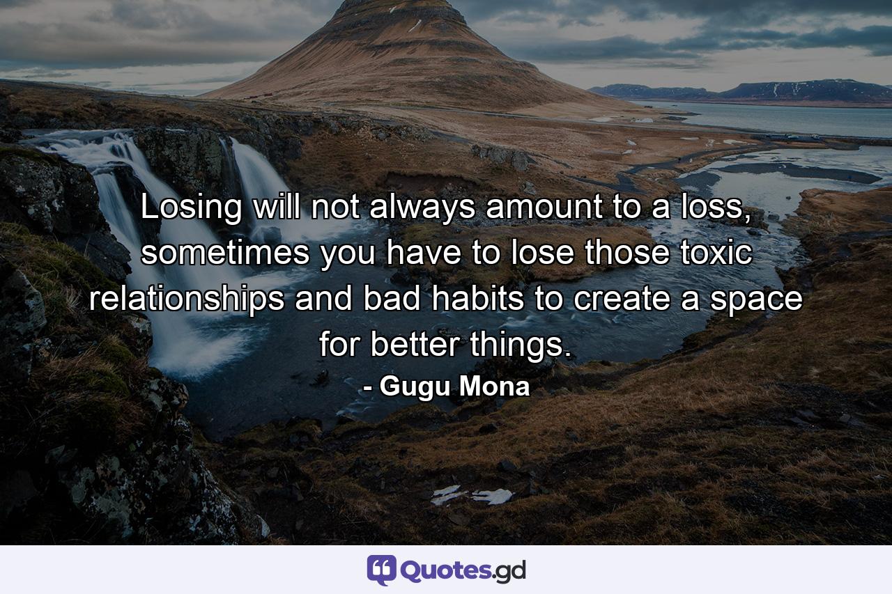 Losing will not always amount to a loss, sometimes you have to lose those toxic relationships and bad habits to create a space for better things. - Quote by Gugu Mona