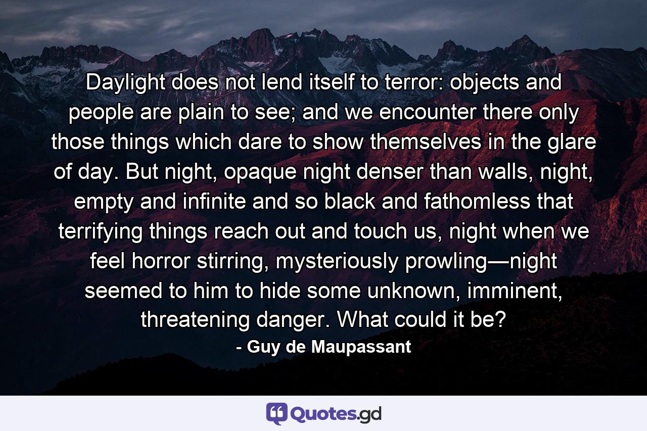 Daylight does not lend itself to terror: objects and people are plain to see; and we encounter there only those things which dare to show themselves in the glare of day. But night, opaque night denser than walls, night, empty and infinite and so black and fathomless that terrifying things reach out and touch us, night when we feel horror stirring, mysteriously prowling―night seemed to him to hide some unknown, imminent, threatening danger. What could it be? - Quote by Guy de Maupassant