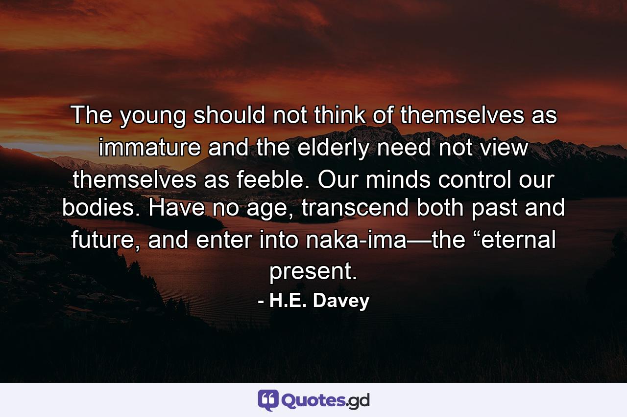 The young should not think of themselves as immature and the elderly need not view themselves as feeble. Our minds control our bodies. Have no age, transcend both past and future, and enter into naka-ima—the “eternal present. - Quote by H.E. Davey