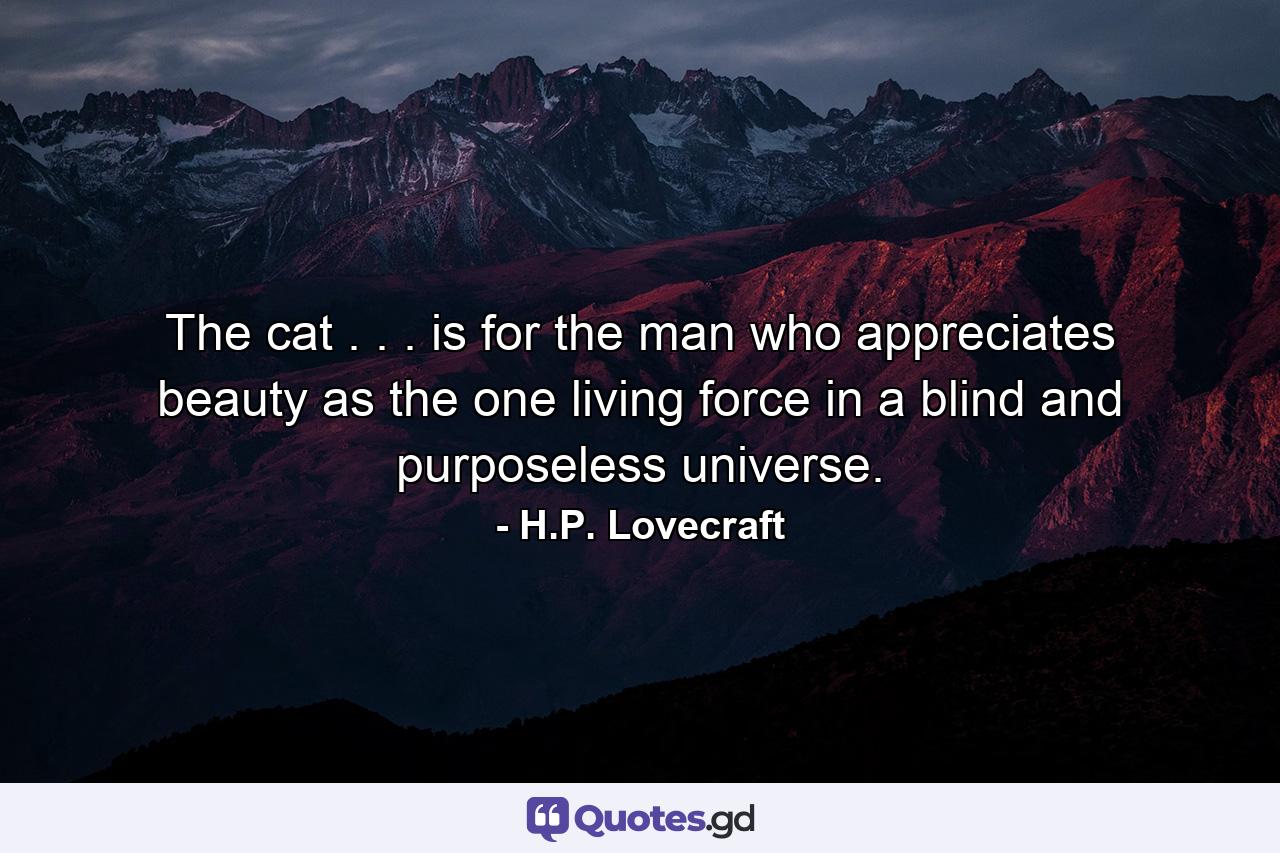 The cat . . . is for the man who appreciates beauty as the one living force in a blind and purposeless universe. - Quote by H.P. Lovecraft