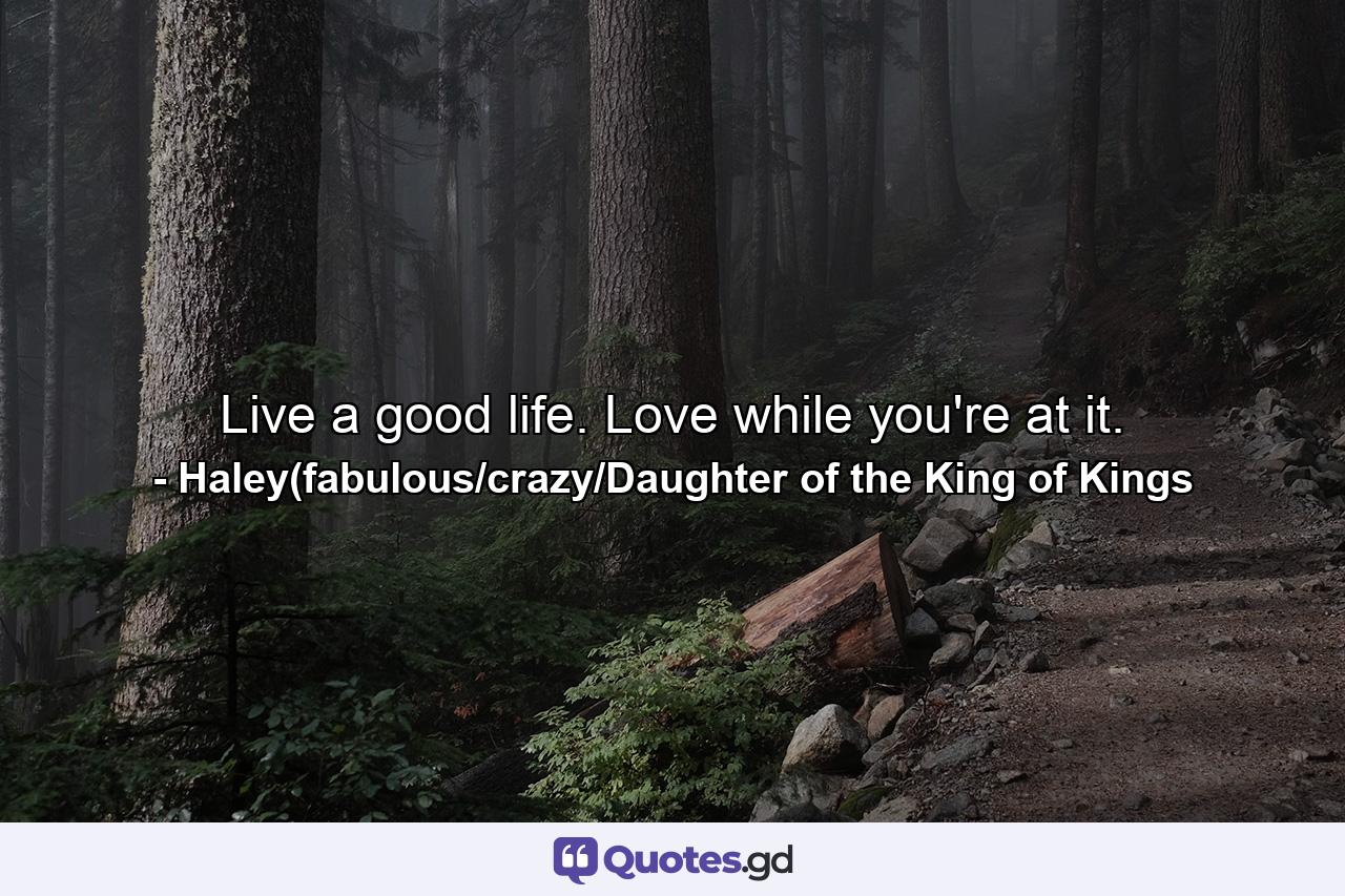 Live a good life. Love while you're at it. - Quote by Haley(fabulous/crazy/Daughter of the King of Kings