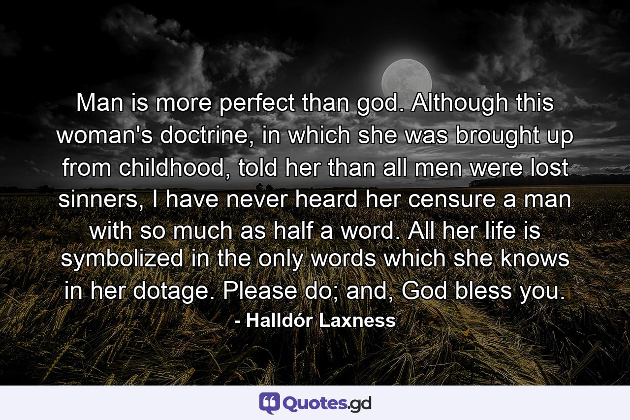 Man is more perfect than god. Although this woman's doctrine, in which she was brought up from childhood, told her than all men were lost sinners, I have never heard her censure a man with so much as half a word. All her life is symbolized in the only words which she knows in her dotage. Please do; and, God bless you. - Quote by Halldór Laxness