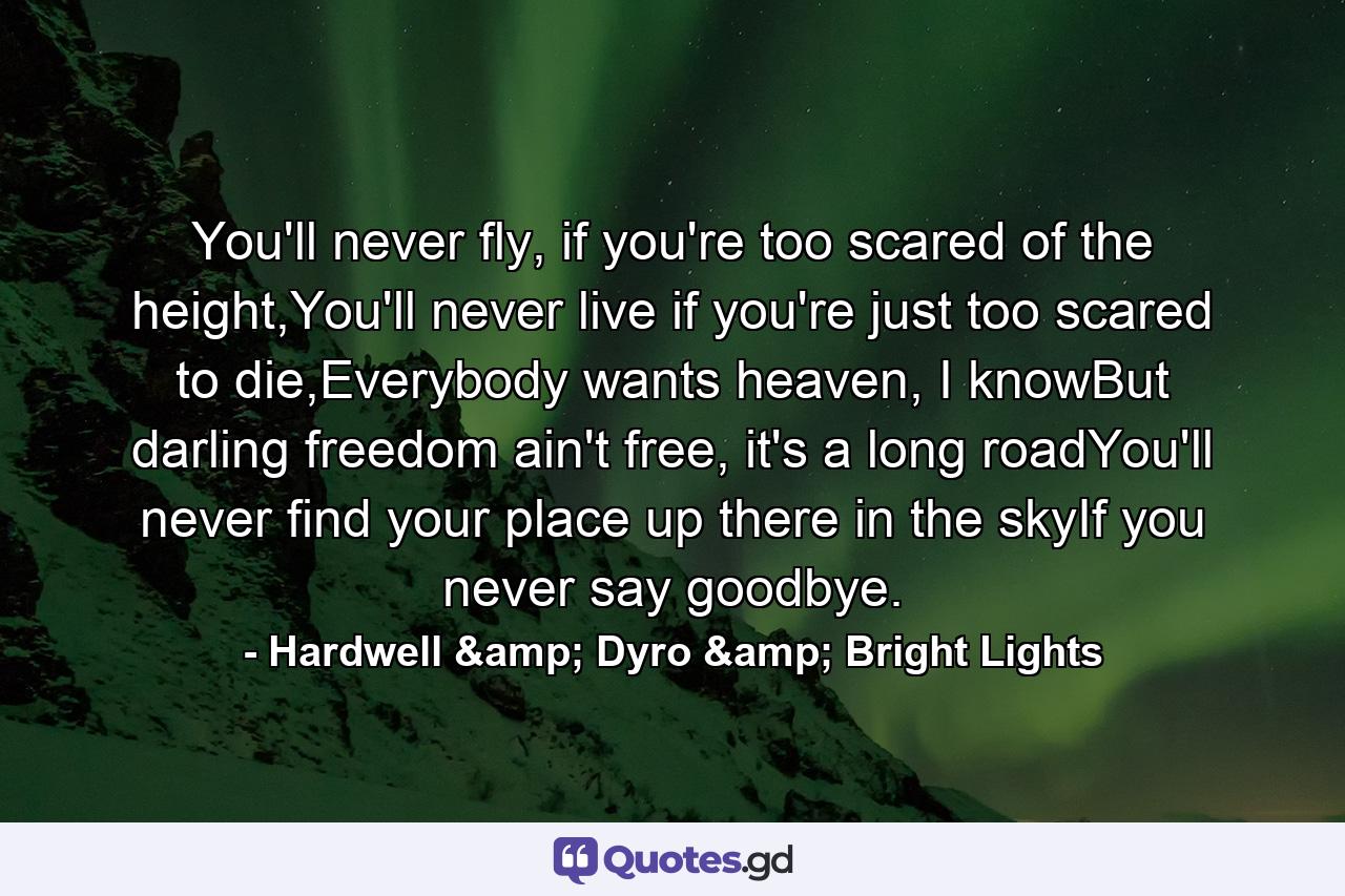 You'll never fly, if you're too scared of the height,You'll never live if you're just too scared to die,Everybody wants heaven, I knowBut darling freedom ain't free, it's a long roadYou'll never find your place up there in the skyIf you never say goodbye. - Quote by Hardwell & Dyro & Bright Lights